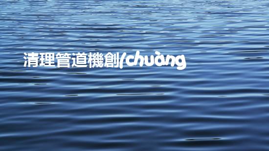 清理管道機創(chuàng)新技術(shù)應用：的革新，改變以后清淤工程！